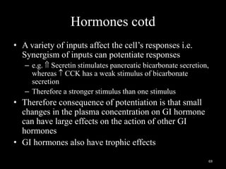 Hormones cotd
• A variety of inputs affect the cell’s responses i.e.
Synergism of inputs can potentiate responses
– e.g.  Secretin stimulates pancreatic bicarbonate secretion,
whereas  CCK has a weak stimulus of bicarbonate
secretion
– Therefore a stronger stimulus than one stimulus
• Therefore consequence of potentiation is that small
changes in the plasma concentration on GI hormone
can have large effects on the action of other GI
hormones
• GI hormones also have trophic effects
69
 