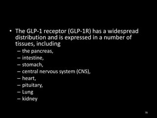 • The GLP-1 receptor (GLP-1R) has a widespread
distribution and is expressed in a number of
tissues, including
– the pancreas,
– intestine,
– stomach,
– central nervous system (CNS),
– heart,
– pituitary,
– Lung
– kidney
78
 
