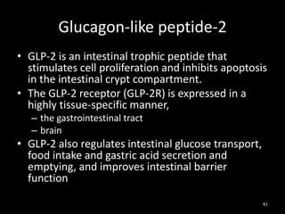 Glucagon-like peptide-2
• GLP-2 is an intestinal trophic peptide that
stimulates cell proliferation and inhibits apoptosis
in the intestinal crypt compartment.
• The GLP-2 receptor (GLP-2R) is expressed in a
highly tissue-specific manner,
– the gastrointestinal tract
– brain
• GLP-2 also regulates intestinal glucose transport,
food intake and gastric acid secretion and
emptying, and improves intestinal barrier
function
81
 