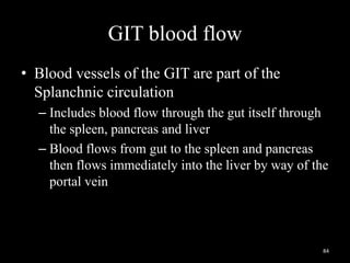 GIT blood flow
• Blood vessels of the GIT are part of the
Splanchnic circulation
– Includes blood flow through the gut itself through
the spleen, pancreas and liver
– Blood flows from gut to the spleen and pancreas
then flows immediately into the liver by way of the
portal vein
84
 