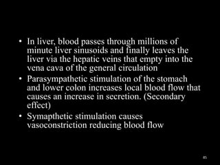 • In liver, blood passes through millions of
minute liver sinusoids and finally leaves the
liver via the hepatic veins that empty into the
vena cava of the general circulation
• Parasympathetic stimulation of the stomach
and lower colon increases local blood flow that
causes an increase in secretion. (Secondary
effect)
• Symapthetic stimulation causes
vasoconstriction reducing blood flow
85
 