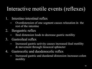 Interactive motile events (reflexes)
1. Intestino-intestinal reflex
– Overdistension of one segment causes relaxation in the
rest of the intestine
2. Ileogastric reflex
– Ileal distension leads to decrease gastric motility
3. Gastroileal reflex
– Increased gastric activity causes increased ileal motility
& movement through ileocecal sphincter
4. Gastrocolic and duodenocolic reflex
– Increased gastric and duodenal distension increases colon
motility
99
 