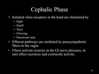 Cephalic Phase
• Initiated when receptors in the head are stimulated by
– Sight
– Smell
– Taste
– Chewing
– Emotional state
• Efferent pathways are mediated by parasympathetic
fibers in the vagus
• Fibers activate neurons in the GI nerve plexuses, in
turn affect secretory and contractile activity.
107
 