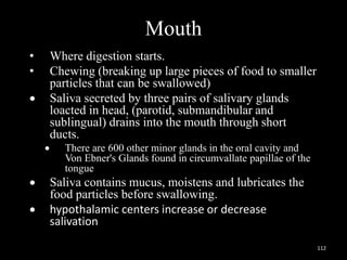 Mouth
• Where digestion starts.
• Chewing (breaking up large pieces of food to smaller
particles that can be swallowed)
 Saliva secreted by three pairs of salivary glands
loacted in head, (parotid, submandibular and
sublingual) drains into the mouth through short
ducts.
 There are 600 other minor glands in the oral cavity and
Von Ebner's Glands found in circumvallate papillae of the
tongue
 Saliva contains mucus, moistens and lubricates the
food particles before swallowing.
 hypothalamic centers increase or decrease
salivation
112
 