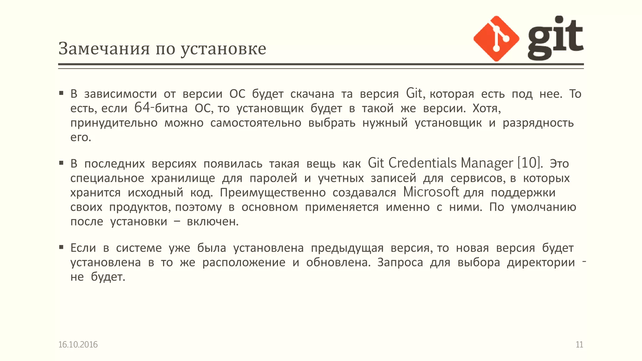 Замечания по установке
 В зависимости от версии ОС будет скачана та версия Git, которая есть под нее. То
есть, если 64-битна ОС, то установщик будет в такой же версии. Хотя,
принудительно можно самостоятельно выбрать нужный установщик и разрядность
его.
 В последних версиях появилась такая вещь как Git Credentials Manager [10]. Это
специальное хранилище для паролей и учетных записей для сервисов, в которых
хранится исходный код. Преимущественно создавался Microsoft для поддержки
своих продуктов, поэтому в основном применяется именно с ними. По умолчанию
после установки – включен.
 Если в системе уже была установлена предыдущая версия, то новая версия будет
установлена в то же расположение и обновлена. Запроса для выбора директории -
не будет.
16.10.2016 11
 