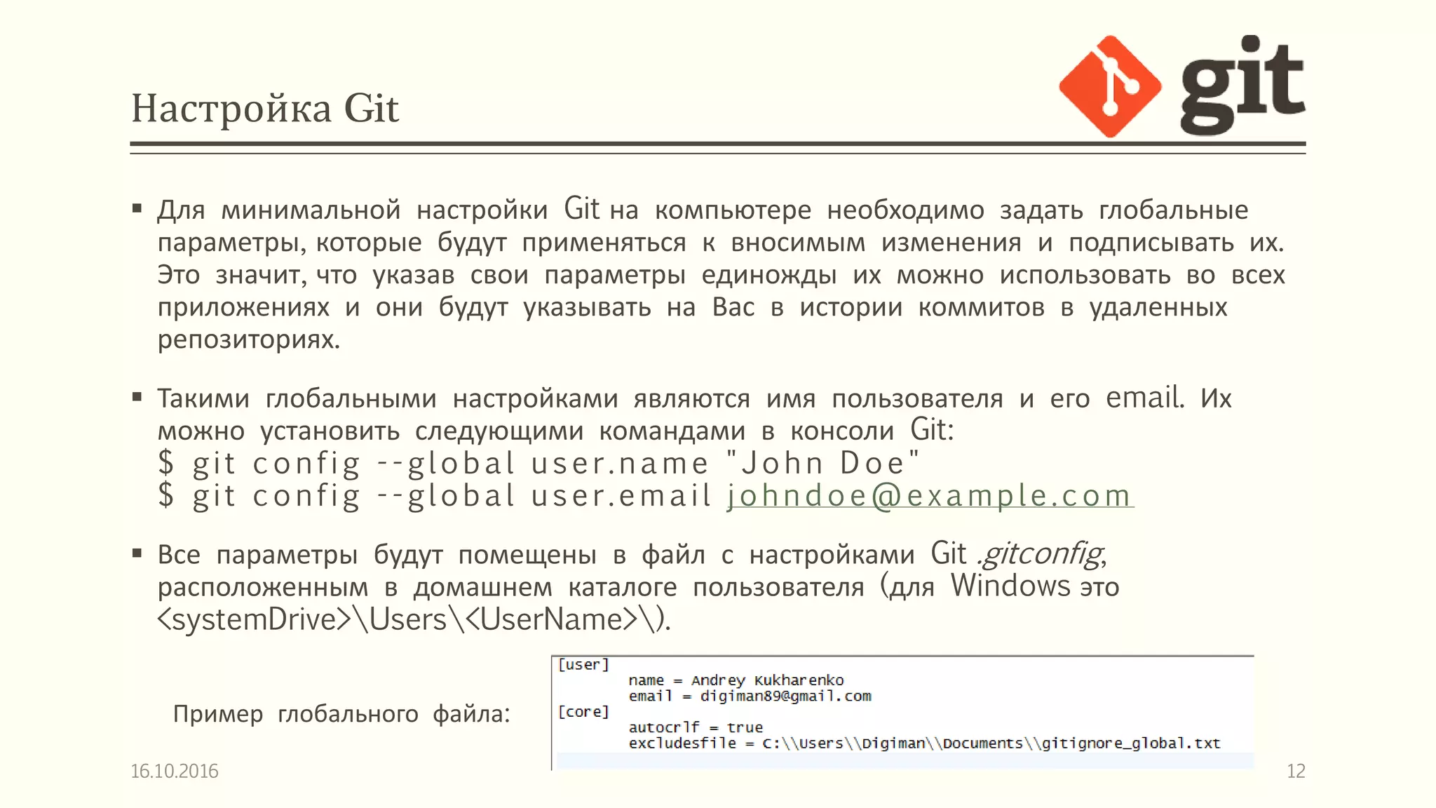 Настройка Git
 Для минимальной настройки Git на компьютере необходимо задать глобальные
параметры, которые будут применяться к вносимым изменения и подписывать их.
Это значит, что указав свои параметры единожды их можно использовать во всех
приложениях и они будут указывать на Вас в истории коммитов в удаленных
репозиториях.
 Такими глобальными настройками являются имя пользователя и его email. Их
можно установить следующими командами в консоли Git:
$ git c onfig - -global us er.nam e "J ohn D oe"
$ git c onfig - -global user.email johnd oe@examp le.c om
 Все параметры будут помещены в файл с настройками Git .gitconfig,
расположенным в домашнем каталоге пользователя (для Windows это
<systemDrive>Users<UserName>).
16.10.2016 12
Пример глобального файла:
 