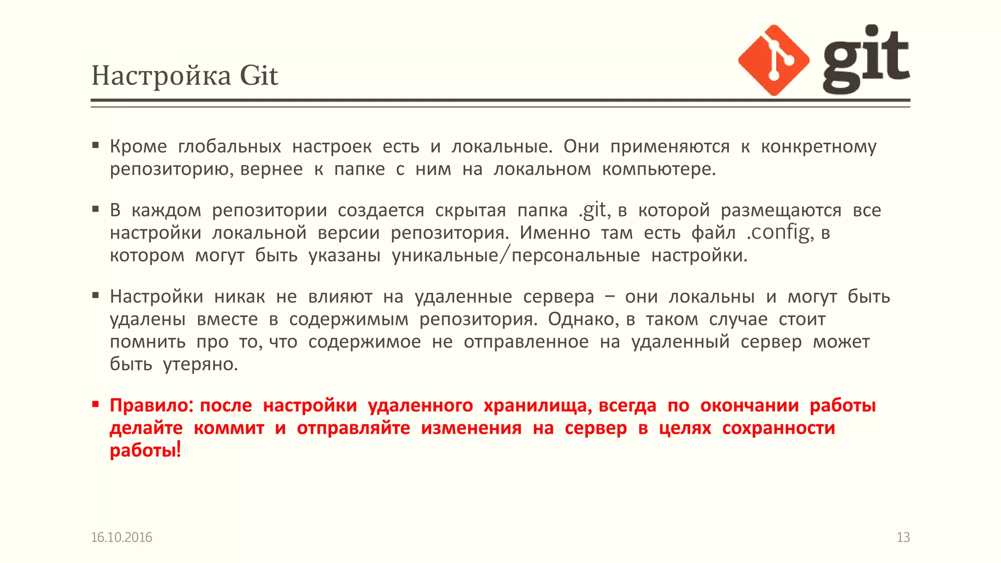 Настройка Git
 Кроме глобальных настроек есть и локальные. Они применяются к конкретному
репозиторию, вернее к папке с ним на локальном компьютере.
 В каждом репозитории создается скрытая папка .git, в которой размещаются все
настройки локальной версии репозитория. Именно там есть файл .config, в
котором могут быть указаны уникальные/персональные настройки.
 Настройки никак не влияют на удаленные сервера – они локальны и могут быть
удалены вместе в содержимым репозитория. Однако, в таком случае стоит
помнить про то, что содержимое не отправленное на удаленный сервер может
быть утеряно.
 Правило: после настройки удаленного хранилища, всегда по окончании работы
делайте коммит и отправляйте изменения на сервер в целях сохранности
работы!
16.10.2016 13
 