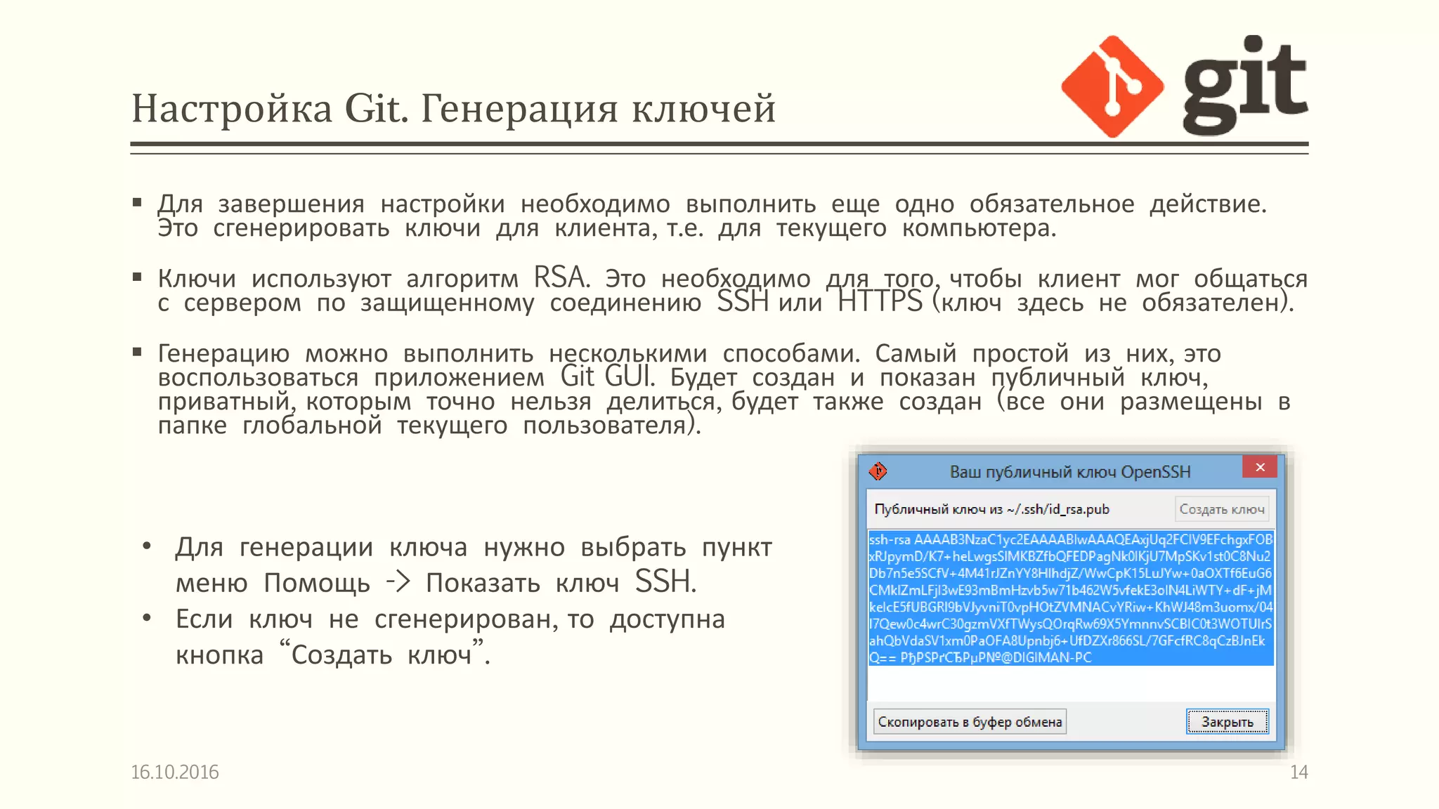 Настройка Git. Генерация ключей
 Для завершения настройки необходимо выполнить еще одно обязательное действие.
Это сгенерировать ключи для клиента, т.е. для текущего компьютера.
 Ключи используют алгоритм RSA. Это необходимо для того, чтобы клиент мог общаться
с сервером по защищенному соединению SSH или HTTPS (ключ здесь не обязателен).
 Генерацию можно выполнить несколькими способами. Самый простой из них, это
воспользоваться приложением Git GUI. Будет создан и показан публичный ключ,
приватный, которым точно нельзя делиться, будет также создан (все они размещены в
папке глобальной текущего пользователя).
16.10.2016 14
• Для генерации ключа нужно выбрать пункт
меню Помощь -> Показать ключ SSH.
• Если ключ не сгенерирован, то доступна
кнопка “Создать ключ”.
 