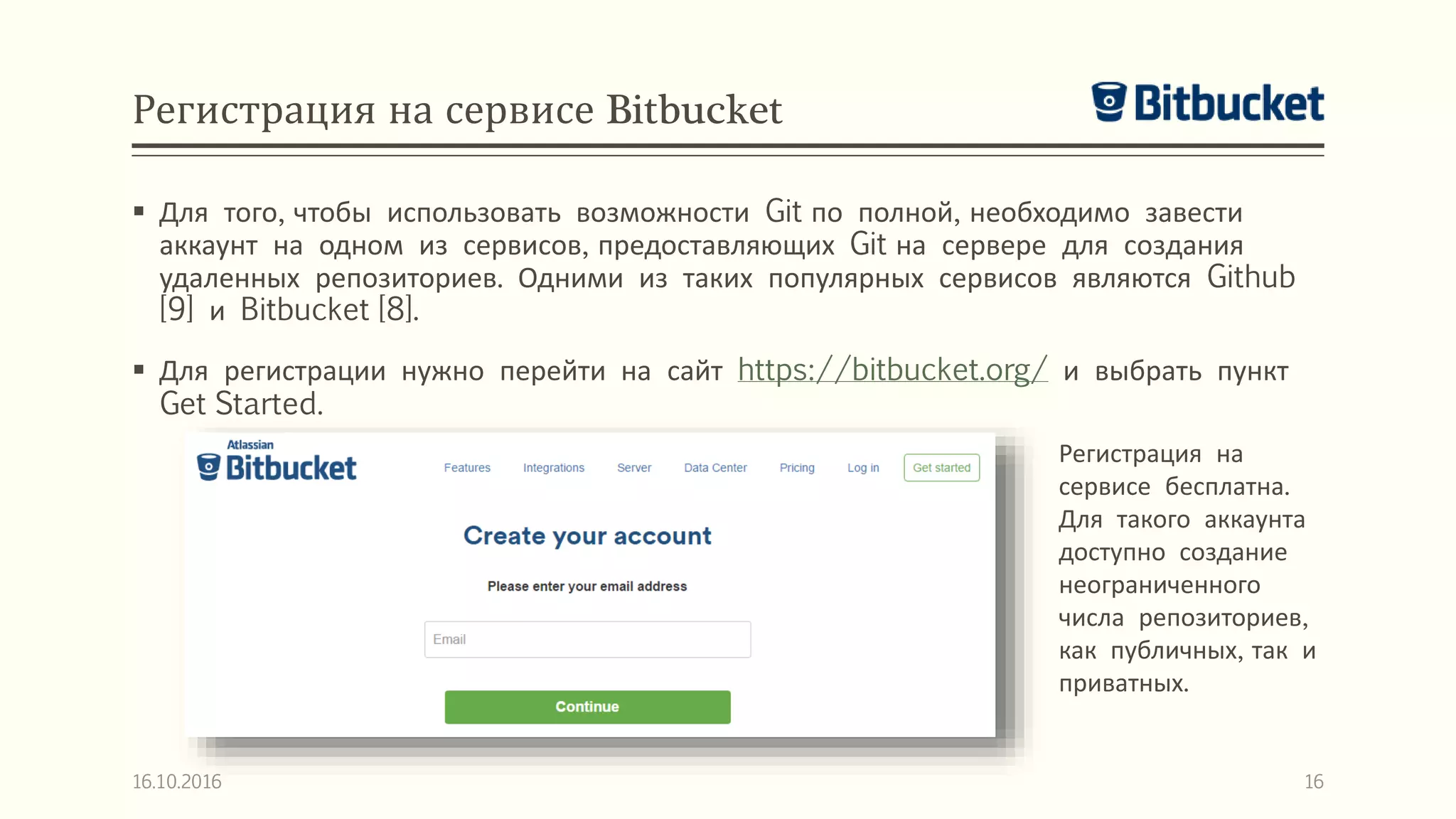 Регистрация на сервисе Bitbucket
 Для того, чтобы использовать возможности Git по полной, необходимо завести
аккаунт на одном из сервисов, предоставляющих Git на сервере для создания
удаленных репозиториев. Одними из таких популярных сервисов являются Github
[9] и Bitbucket [8].
 Для регистрации нужно перейти на сайт https://bitbucket.org/ и выбрать пункт
Get Started.
16.10.2016 16
Регистрация на
сервисе бесплатна.
Для такого аккаунта
доступно создание
неограниченного
числа репозиториев,
как публичных, так и
приватных.
 