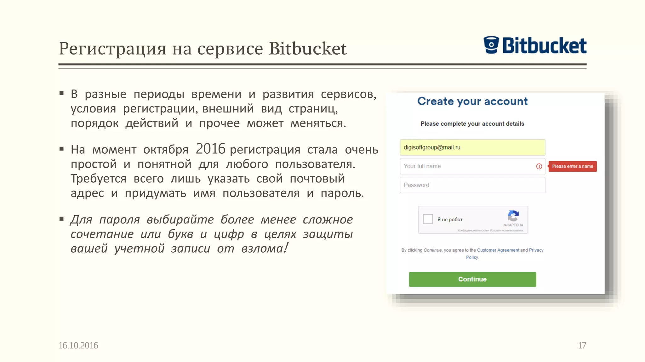 Регистрация на сервисе Bitbucket
 В разные периоды времени и развития сервисов,
условия регистрации, внешний вид страниц,
порядок действий и прочее может меняться.
 На момент октября 2016 регистрация стала очень
простой и понятной для любого пользователя.
Требуется всего лишь указать свой почтовый
адрес и придумать имя пользователя и пароль.
 Для пароля выбирайте более менее сложное
сочетание или букв и цифр в целях защиты
вашей учетной записи от взлома!
16.10.2016 17
 