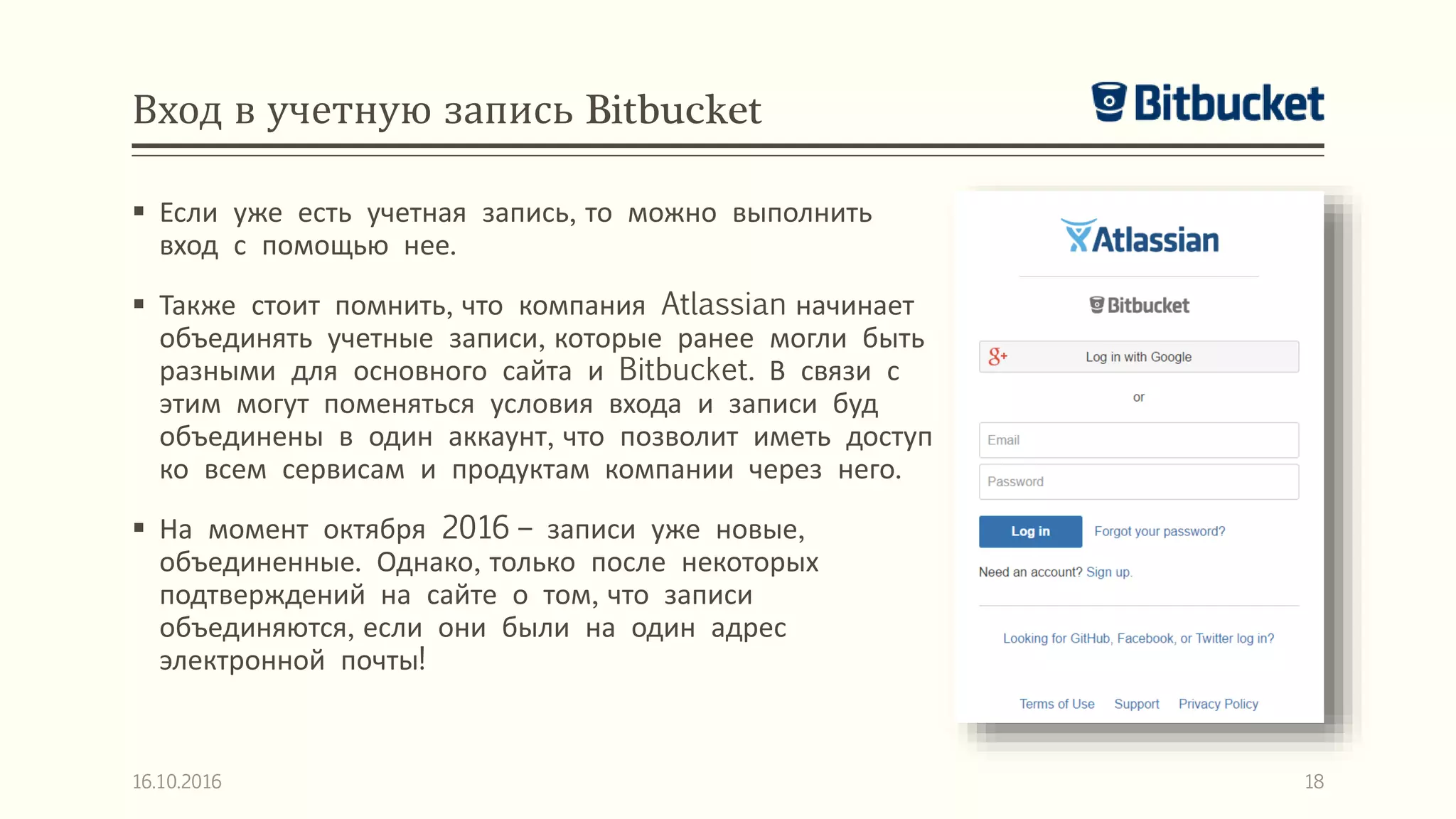 Вход в учетную запись Bitbucket
 Если уже есть учетная запись, то можно выполнить
вход с помощью нее.
 Также стоит помнить, что компания Atlassian начинает
объединять учетные записи, которые ранее могли быть
разными для основного сайта и Bitbucket. В связи с
этим могут поменяться условия входа и записи буд
объединены в один аккаунт, что позволит иметь доступ
ко всем сервисам и продуктам компании через него.
 На момент октября 2016 – записи уже новые,
объединенные. Однако, только после некоторых
подтверждений на сайте о том, что записи
объединяются, если они были на один адрес
электронной почты!
16.10.2016 18
 