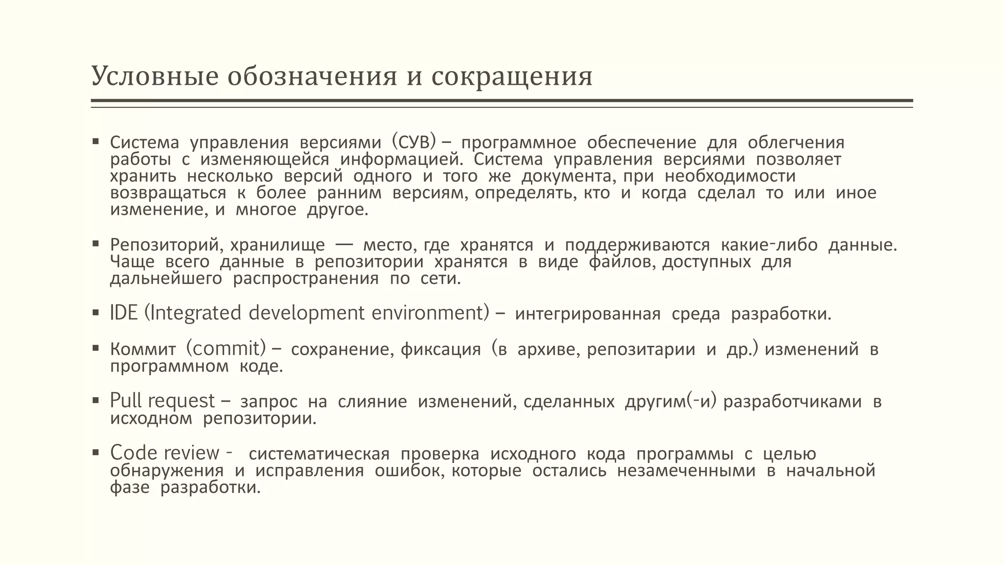 Условные обозначения и сокращения
 Система управления версиями (СУВ) – программное обеспечение для облегчения
работы с изменяющейся информацией. Система управления версиями позволяет
хранить несколько версий одного и того же документа, при необходимости
возвращаться к более ранним версиям, определять, кто и когда сделал то или иное
изменение, и многое другое.
 Репозиторий, хранилище — место, где хранятся и поддерживаются какие-либо данные.
Чаще всего данные в репозитории хранятся в виде файлов, доступных для
дальнейшего распространения по сети.
 IDE (Integrated development environment) – интегрированная среда разработки.
 Коммит (commit) – сохранение, фиксация (в архиве, репозитарии и др.) изменений в
программном коде.
 Pull request – запрос на слияние изменений, сделанных другим(-и) разработчиками в
исходном репозитории.
 Code review - систематическая проверка исходного кода программы с целью
обнаружения и исправления ошибок, которые остались незамеченными в начальной
фазе разработки.
 