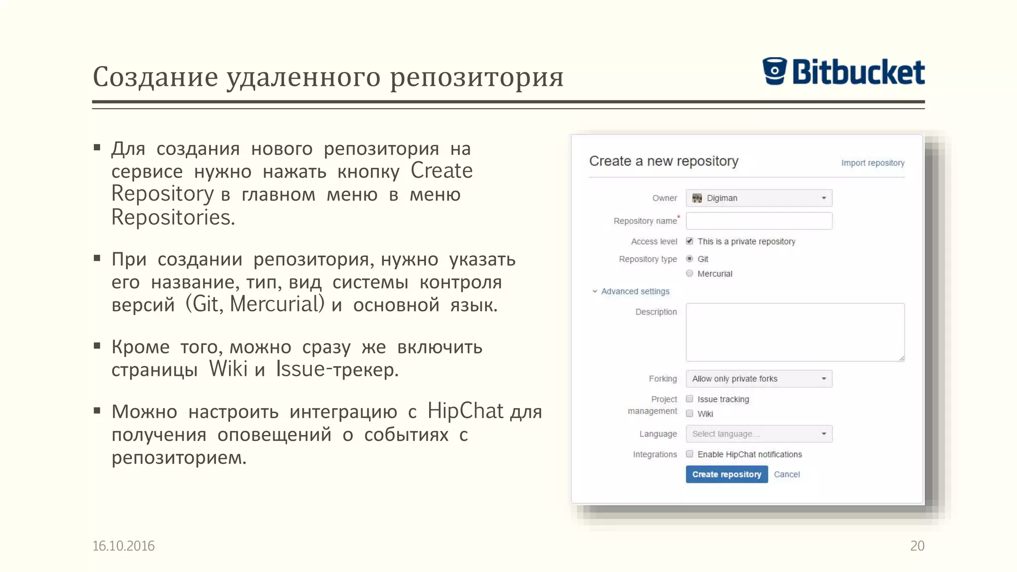 Создание удаленного репозитория
 Для создания нового репозитория на
сервисе нужно нажать кнопку Create
Repository в главном меню в меню
Repositories.
 При создании репозитория, нужно указать
его название, тип, вид системы контроля
версий (Git, Mercurial) и основной язык.
 Кроме того, можно сразу же включить
страницы Wiki и Issue-трекер.
 Можно настроить интеграцию с HipChat для
получения оповещений о событиях с
репозиторием.
16.10.2016 20
 