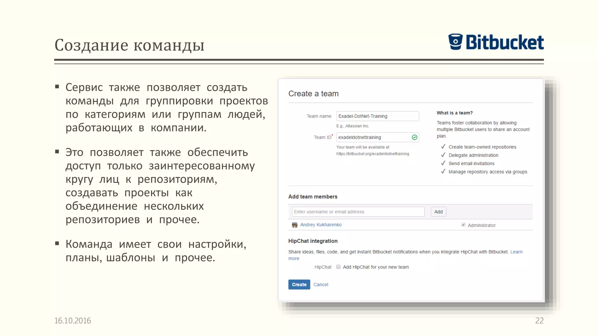 Создание команды
 Сервис также позволяет создать
команды для группировки проектов
по категориям или группам людей,
работающих в компании.
 Это позволяет также обеспечить
доступ только заинтересованному
кругу лиц к репозиториям,
создавать проекты как
объединение нескольких
репозиториев и прочее.
 Команда имеет свои настройки,
планы, шаблоны и прочее.
16.10.2016 22
 