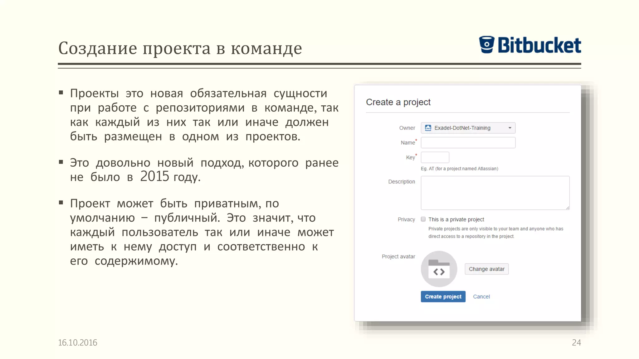 Создание проекта в команде
 Проекты это новая обязательная сущности
при работе с репозиториями в команде, так
как каждый из них так или иначе должен
быть размещен в одном из проектов.
 Это довольно новый подход, которого ранее
не было в 2015 году.
 Проект может быть приватным, по
умолчанию – публичный. Это значит, что
каждый пользователь так или иначе может
иметь к нему доступ и соответственно к
его содержимому.
16.10.2016 24
 