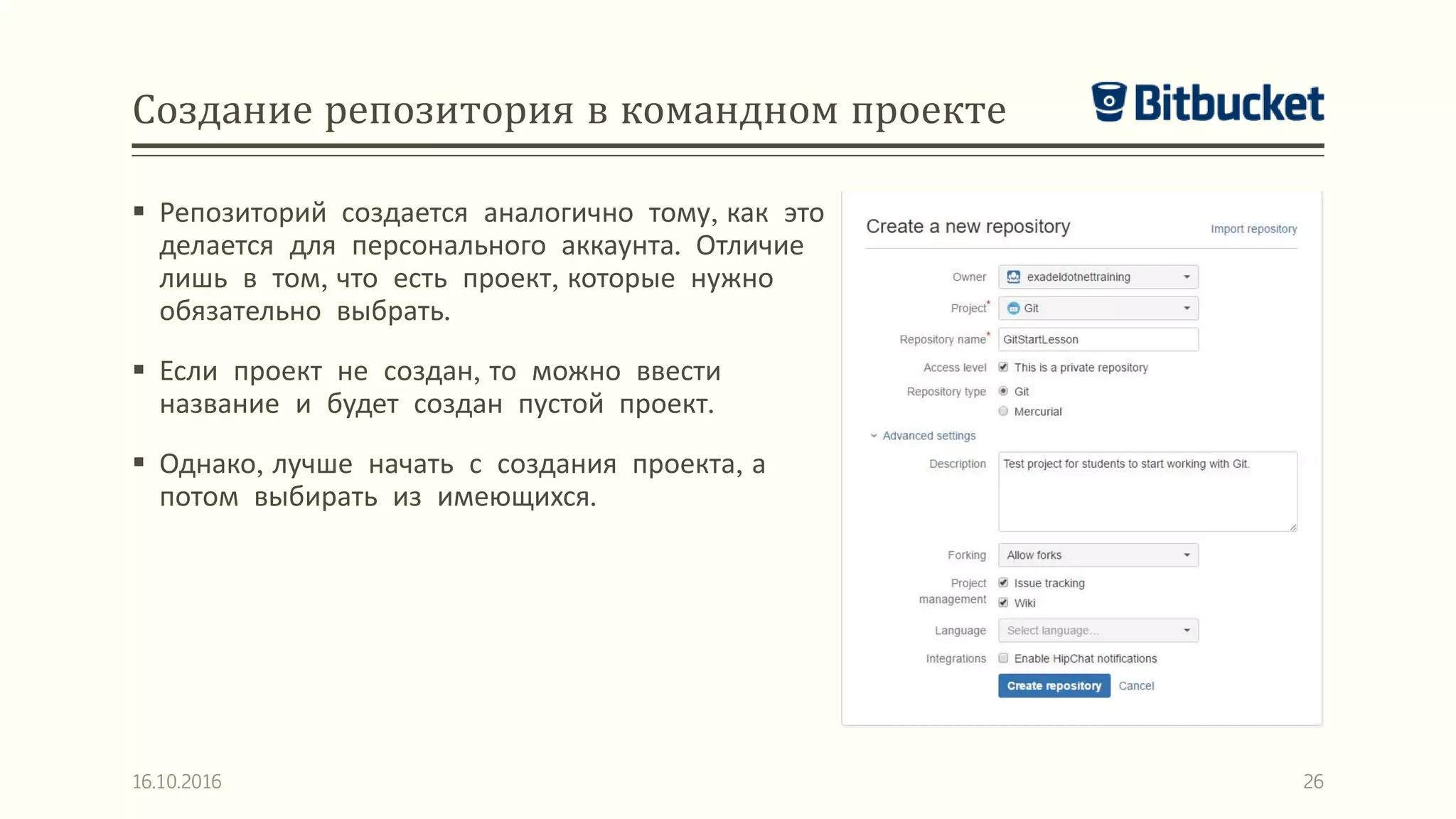 Создание репозитория в командном проекте
 Репозиторий создается аналогично тому, как это
делается для персонального аккаунта. Отличие
лишь в том, что есть проект, которые нужно
обязательно выбрать.
 Если проект не создан, то можно ввести
название и будет создан пустой проект.
 Однако, лучше начать с создания проекта, а
потом выбирать из имеющихся.
16.10.2016 26
 