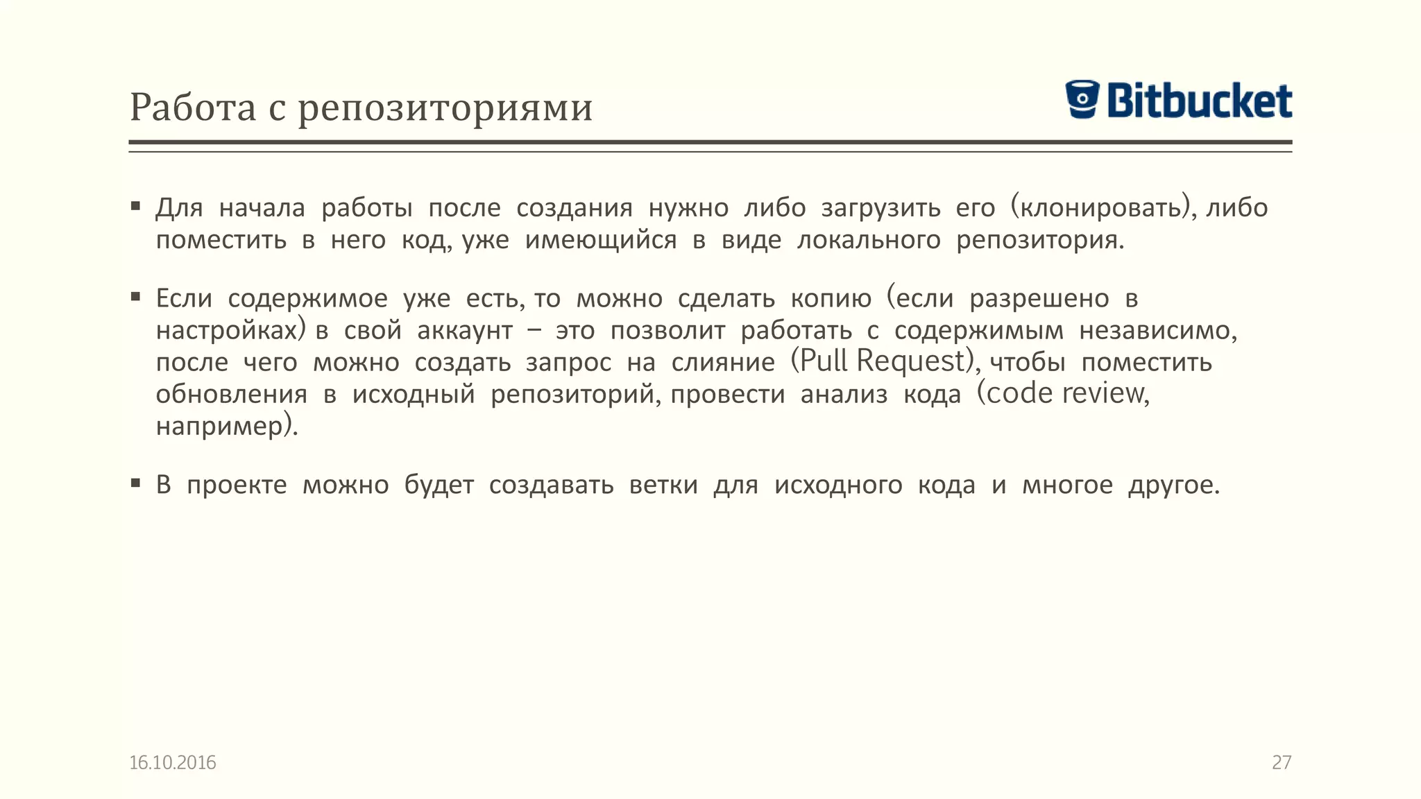 Работа с репозиториями
 Для начала работы после создания нужно либо загрузить его (клонировать), либо
поместить в него код, уже имеющийся в виде локального репозитория.
 Если содержимое уже есть, то можно сделать копию (если разрешено в
настройках) в свой аккаунт – это позволит работать с содержимым независимо,
после чего можно создать запрос на слияние (Pull Request), чтобы поместить
обновления в исходный репозиторий, провести анализ кода (code review,
например).
 В проекте можно будет создавать ветки для исходного кода и многое другое.
16.10.2016 27
 