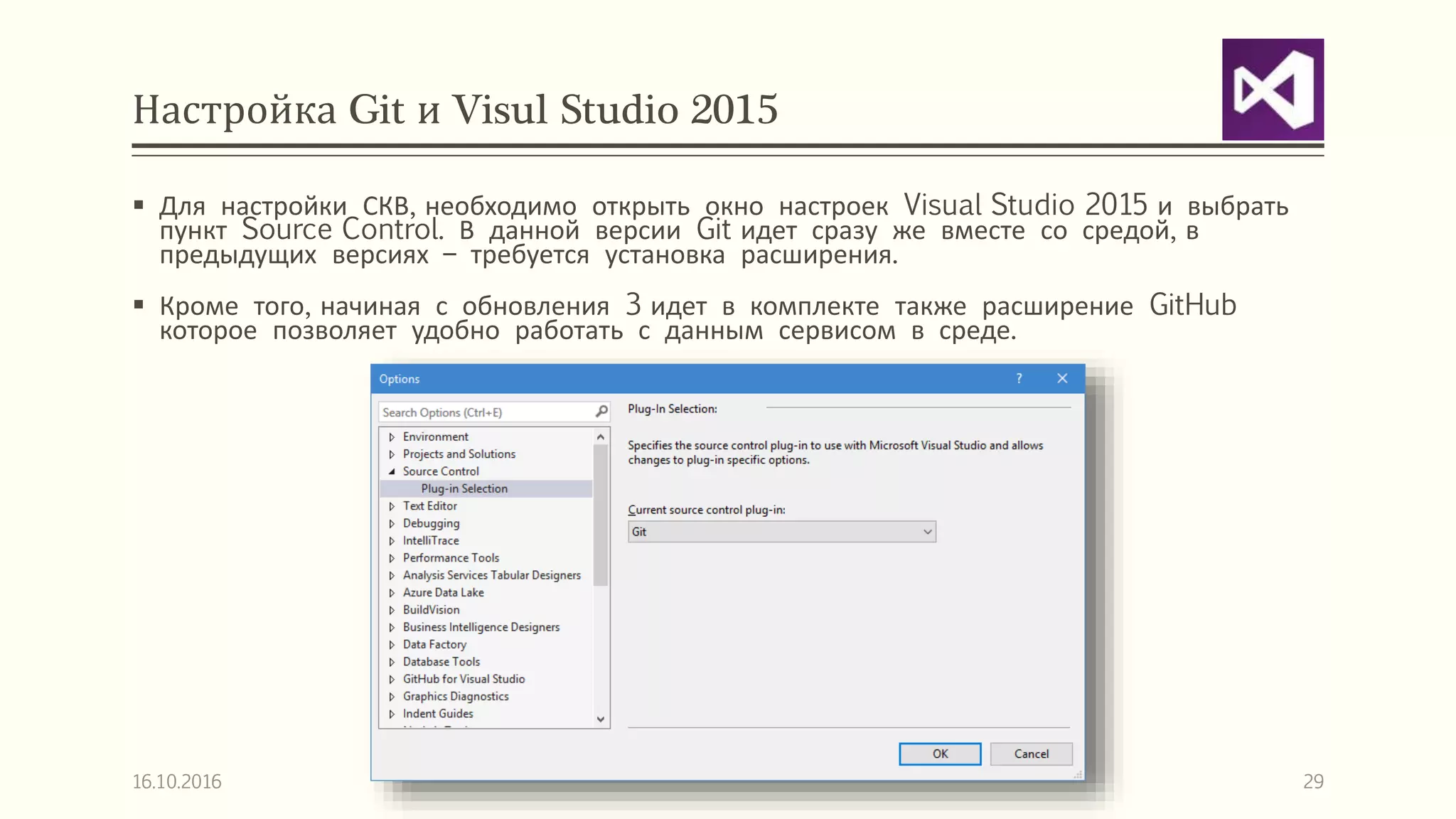 Настройка Git и Visul Studio 2015
 Для настройки СКВ, необходимо открыть окно настроек Visual Studio 2015 и выбрать
пункт Source Control. В данной версии Git идет сразу же вместе со средой, в
предыдущих версиях – требуется установка расширения.
 Кроме того, начиная с обновления 3 идет в комплекте также расширение GitHub
которое позволяет удобно работать с данным сервисом в среде.
16.10.2016 29
 