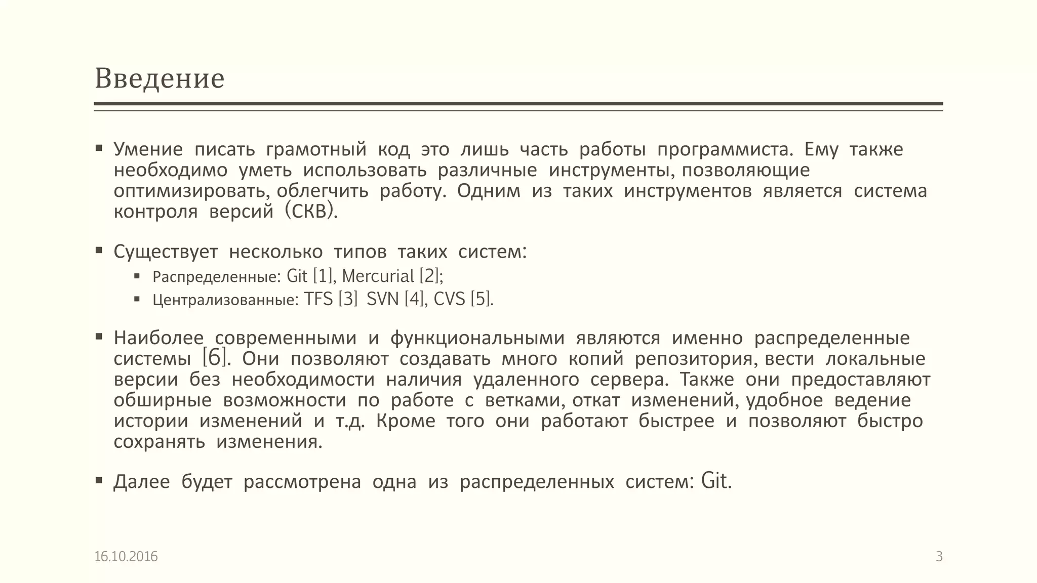 Введение
 Умение писать грамотный код это лишь часть работы программиста. Ему также
необходимо уметь использовать различные инструменты, позволяющие
оптимизировать, облегчить работу. Одним из таких инструментов является система
контроля версий (СКВ).
 Существует несколько типов таких систем:
 Распределенные: Git [1], Mercurial [2];
 Централизованные: TFS [3] SVN [4], CVS [5].
 Наиболее современными и функциональными являются именно распределенные
системы [6]. Они позволяют создавать много копий репозитория, вести локальные
версии без необходимости наличия удаленного сервера. Также они предоставляют
обширные возможности по работе с ветками, откат изменений, удобное ведение
истории изменений и т.д. Кроме того они работают быстрее и позволяют быстро
сохранять изменения.
 Далее будет рассмотрена одна из распределенных систем: Git.
16.10.2016 3
 