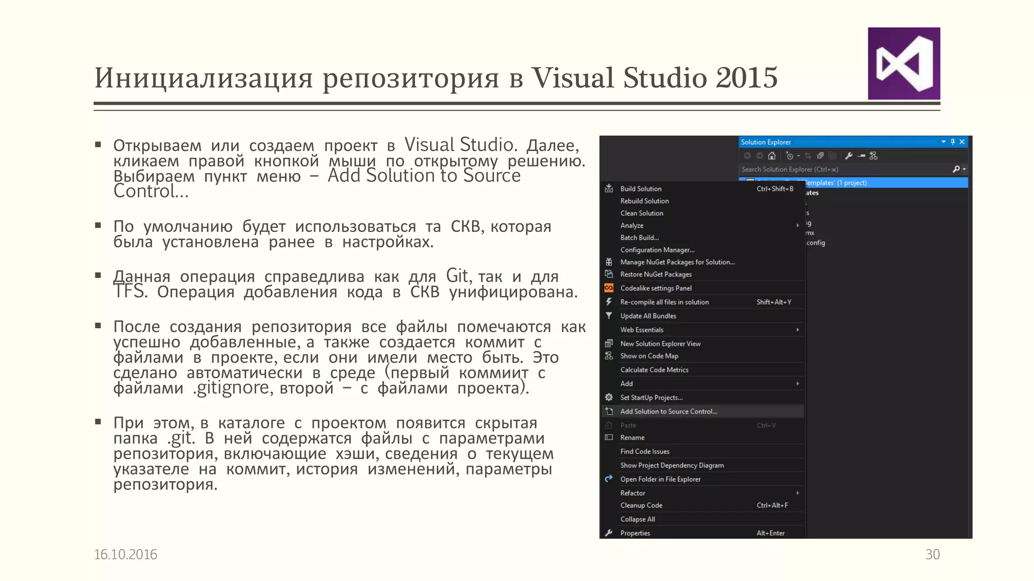 Инициализация репозитория в Visual Studio 2015
 Открываем или создаем проект в Visual Studio. Далее,
кликаем правой кнопкой мыши по открытому решению.
Выбираем пункт меню – Add Solution to Source
Control…
 По умолчанию будет использоваться та СКВ, которая
была установлена ранее в настройках.
 Данная операция справедлива как для Git, так и для
TFS. Операция добавления кода в СКВ унифицирована.
 После создания репозитория все файлы помечаются как
успешно добавленные, а также создается коммит с
файлами в проекте, если они имели место быть. Это
сделано автоматически в среде (первый коммиит с
файлами .gitignore, второй – с файлами проекта).
 При этом, в каталоге с проектом появится скрытая
папка .git. В ней содержатся файлы с параметрами
репозитория, включающие хэши, сведения о текущем
указателе на коммит, история изменений, параметры
репозитория.
16.10.2016 30
 