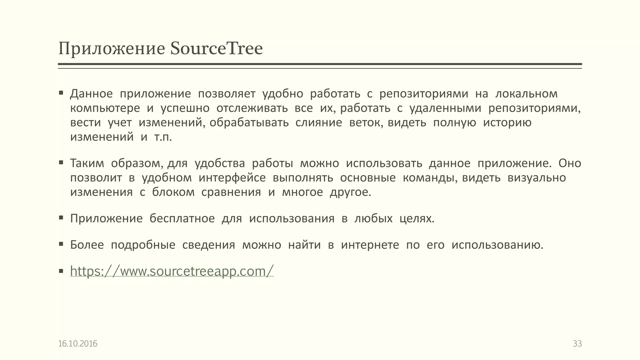 Приложение SourceTree
 Данное приложение позволяет удобно работать с репозиториями на локальном
компьютере и успешно отслеживать все их, работать с удаленными репозиториями,
вести учет изменений, обрабатывать слияние веток, видеть полную историю
изменений и т.п.
 Таким образом, для удобства работы можно использовать данное приложение. Оно
позволит в удобном интерфейсе выполнять основные команды, видеть визуально
изменения с блоком сравнения и многое другое.
 Приложение бесплатное для использования в любых целях.
 Более подробные сведения можно найти в интернете по его использованию.
 https://www.sourcetreeapp.com/
16.10.2016 33
 