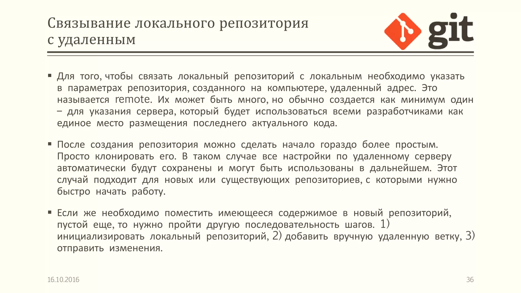 Связывание локального репозитория
с удаленным
 Для того, чтобы связать локальный репозиторий с локальным необходимо указать
в параметрах репозитория, созданного на компьютере, удаленный адрес. Это
называется remote. Их может быть много, но обычно создается как минимум один
– для указания сервера, который будет использоваться всеми разработчиками как
единое место размещения последнего актуального кода.
 После создания репозитория можно сделать начало гораздо более простым.
Просто клонировать его. В таком случае все настройки по удаленному серверу
автоматически будут сохранены и могут быть использованы в дальнейшем. Этот
случай подходит для новых или существующих репозиториев, с которыми нужно
быстро начать работу.
 Если же необходимо поместить имеющееся содержимое в новый репозиторий,
пустой еще, то нужно пройти другую последовательность шагов. 1)
инициализировать локальный репозиторий, 2) добавить вручную удаленную ветку, 3)
отправить изменения.
16.10.2016 36
 