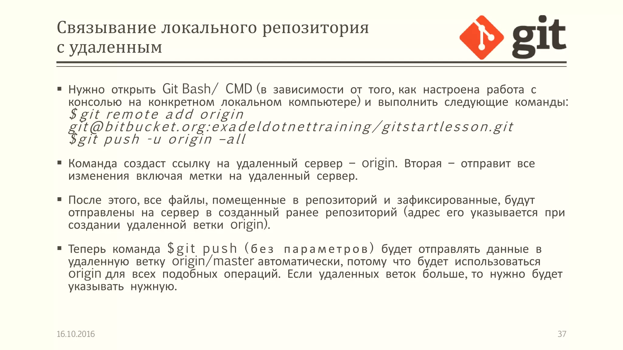 Связывание локального репозитория
с удаленным
 Нужно открыть Git Bash/ CMD (в зависимости от того, как настроена работа с
консолью на конкретном локальном компьютере) и выполнить следующие команды:
$ git remote add origin
git@bitbucket.org:exadeldotnettraining /gitstartlesson.git
$git push -u origin –all
 Команда создаст ссылку на удаленный сервер – origin. Вторая – отправит все
изменения включая метки на удаленный сервер.
 После этого, все файлы, помещенные в репозиторий и зафиксированные, будут
отправлены на сервер в созданный ранее репозиторий (адрес его указывается при
создании удаленной ветки origin).
 Теперь команда $git p ush ( без пар амет р ов ) будет отправлять данные в
удаленную ветку origin/master автоматически, потому что будет использоваться
origin для всех подобных операций. Если удаленных веток больше, то нужно будет
указывать нужную.
16.10.2016 37
 
