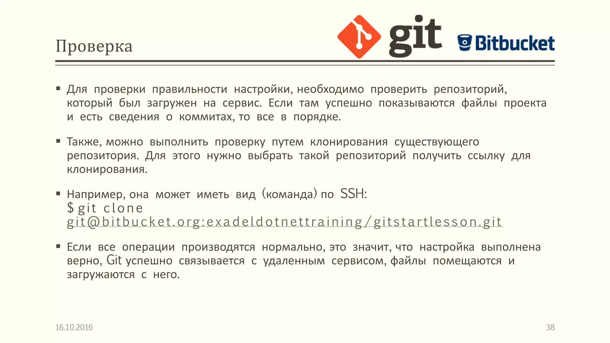 Проверка
 Для проверки правильности настройки, необходимо проверить репозиторий,
который был загружен на сервис. Если там успешно показываются файлы проекта
и есть сведения о коммитах, то все в порядке.
 Также, можно выполнить проверку путем клонирования существующего
репозитория. Для этого нужно выбрать такой репозиторий получить ссылку для
клонирования.
 Например, она может иметь вид (команда) по SSH:
$ git c lone
git @bitbuck et.org: exadeld otnet training /gitst artlesson.git
 Если все операции производятся нормально, это значит, что настройка выполнена
верно, Git успешно связывается с удаленным сервисом, файлы помещаются и
загружаются с него.
16.10.2016 38
 
