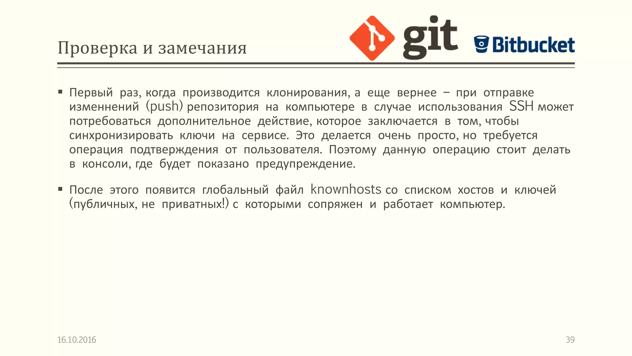 Проверка и замечания
 Первый раз, когда производится клонирования, а еще вернее – при отправке
изменнений (push) репозитория на компьютере в случае использования SSH может
потребоваться дополнительное действие, которое заключается в том, чтобы
синхронизировать ключи на сервисе. Это делается очень просто, но требуется
операция подтверждения от пользователя. Поэтому данную операцию стоит делать
в консоли, где будет показано предупреждение.
 После этого появится глобальный файл knownhosts со списком хостов и ключей
(публичных, не приватных!) с которыми сопряжен и работает компьютер.
16.10.2016 39
 
