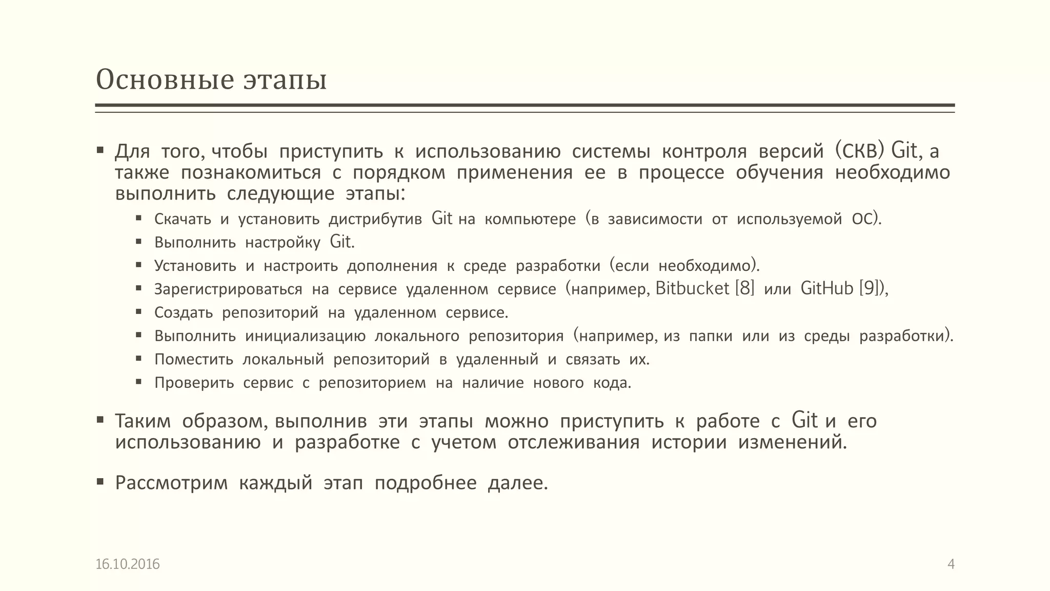 Основные этапы
 Для того, чтобы приступить к использованию системы контроля версий (СКВ) Git, а
также познакомиться с порядком применения ее в процессе обучения необходимо
выполнить следующие этапы:
 Скачать и установить дистрибутив Git на компьютере (в зависимости от используемой ОС).
 Выполнить настройку Git.
 Установить и настроить дополнения к среде разработки (если необходимо).
 Зарегистрироваться на сервисе удаленном сервисе (например, Bitbucket [8] или GitHub [9]),
 Создать репозиторий на удаленном сервисе.
 Выполнить инициализацию локального репозитория (например, из папки или из среды разработки).
 Поместить локальный репозиторий в удаленный и связать их.
 Проверить сервис с репозиторием на наличие нового кода.
 Таким образом, выполнив эти этапы можно приступить к работе с Git и его
использованию и разработке с учетом отслеживания истории изменений.
 Рассмотрим каждый этап подробнее далее.
16.10.2016 4
 