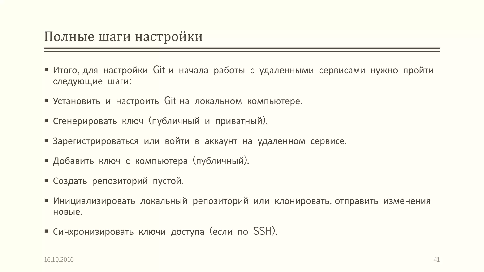 Полные шаги настройки
 Итого, для настройки Git и начала работы с удаленными сервисами нужно пройти
следующие шаги:
 Установить и настроить Git на локальном компьютере.
 Сгенерировать ключ (публичный и приватный).
 Зарегистрироваться или войти в аккаунт на удаленном сервисе.
 Добавить ключ с компьютера (публичный).
 Создать репозиторий пустой.
 Инициализировать локальный репозиторий или клонировать, отправить изменения
новые.
 Синхронизировать ключи доступа (если по SSH).
16.10.2016 41
 