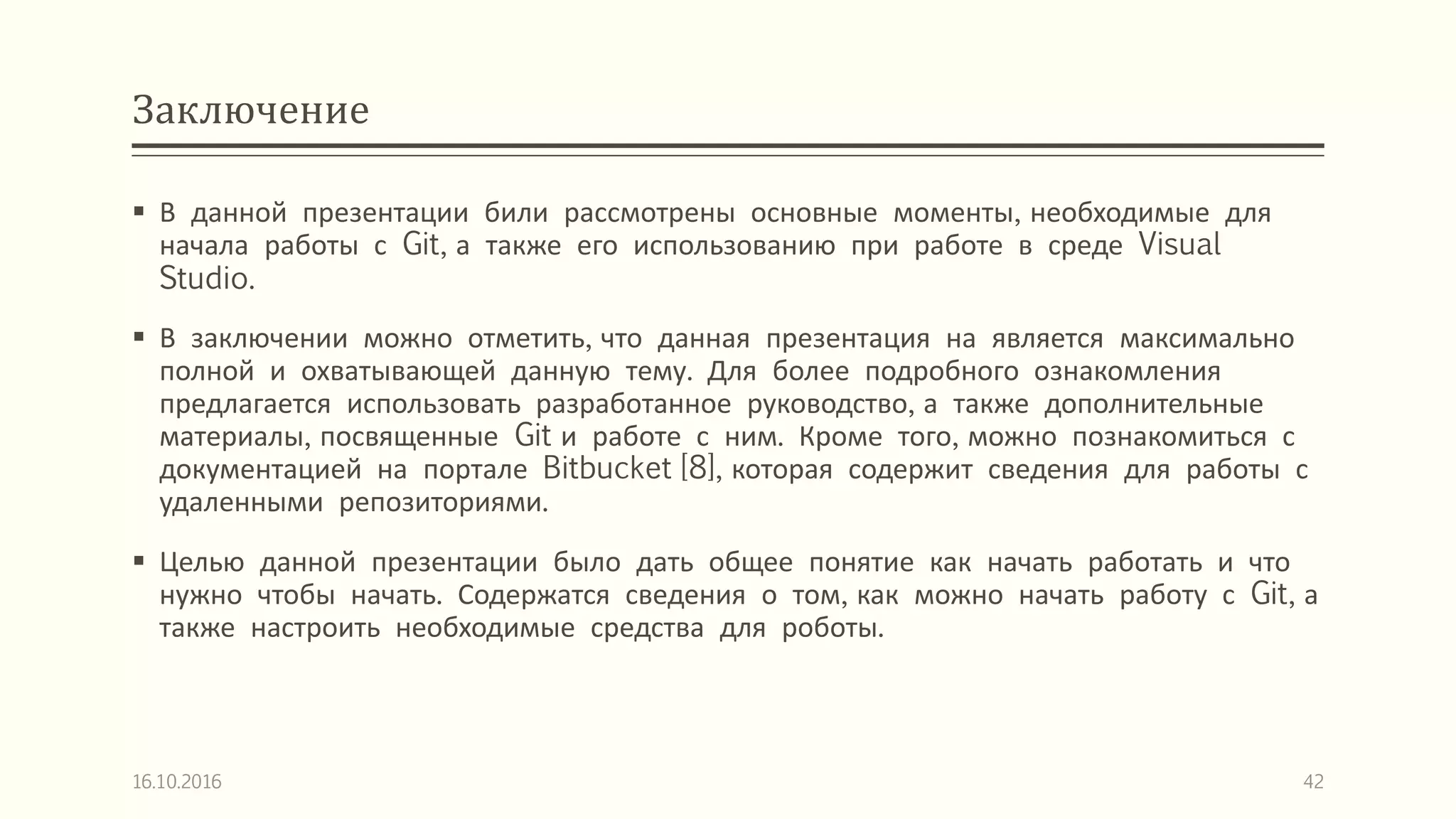 Заключение
 В данной презентации били рассмотрены основные моменты, необходимые для
начала работы с Git, а также его использованию при работе в среде Visual
Studio.
 В заключении можно отметить, что данная презентация на является максимально
полной и охватывающей данную тему. Для более подробного ознакомления
предлагается использовать разработанное руководство, а также дополнительные
материалы, посвященные Git и работе с ним. Кроме того, можно познакомиться с
документацией на портале Bitbucket [8], которая содержит сведения для работы с
удаленными репозиториями.
 Целью данной презентации было дать общее понятие как начать работать и что
нужно чтобы начать. Содержатся сведения о том, как можно начать работу с Git, а
также настроить необходимые средства для роботы.
16.10.2016 42
 
