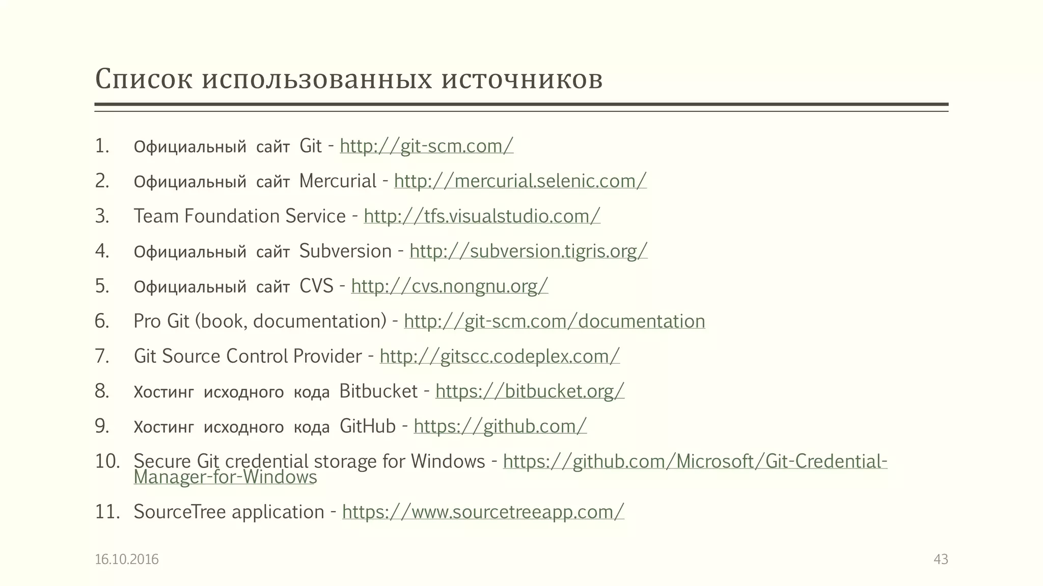 Список использованных источников
1. Официальный сайт Git - http://git-scm.com/
2. Официальный сайт Mercurial - http://mercurial.selenic.com/
3. Team Foundation Service - http://tfs.visualstudio.com/
4. Официальный сайт Subversion - http://subversion.tigris.org/
5. Официальный сайт CVS - http://cvs.nongnu.org/
6. Pro Git (book, documentation) - http://git-scm.com/documentation
7. Git Source Control Provider - http://gitscc.codeplex.com/
8. Хостинг исходного кода Bitbucket - https://bitbucket.org/
9. Хостинг исходного кода GitHub - https://github.com/
10. Secure Git credential storage for Windows - https://github.com/Microsoft/Git-Credential-
Manager-for-Windows
11. SourceTree application - https://www.sourcetreeapp.com/
16.10.2016 43
 