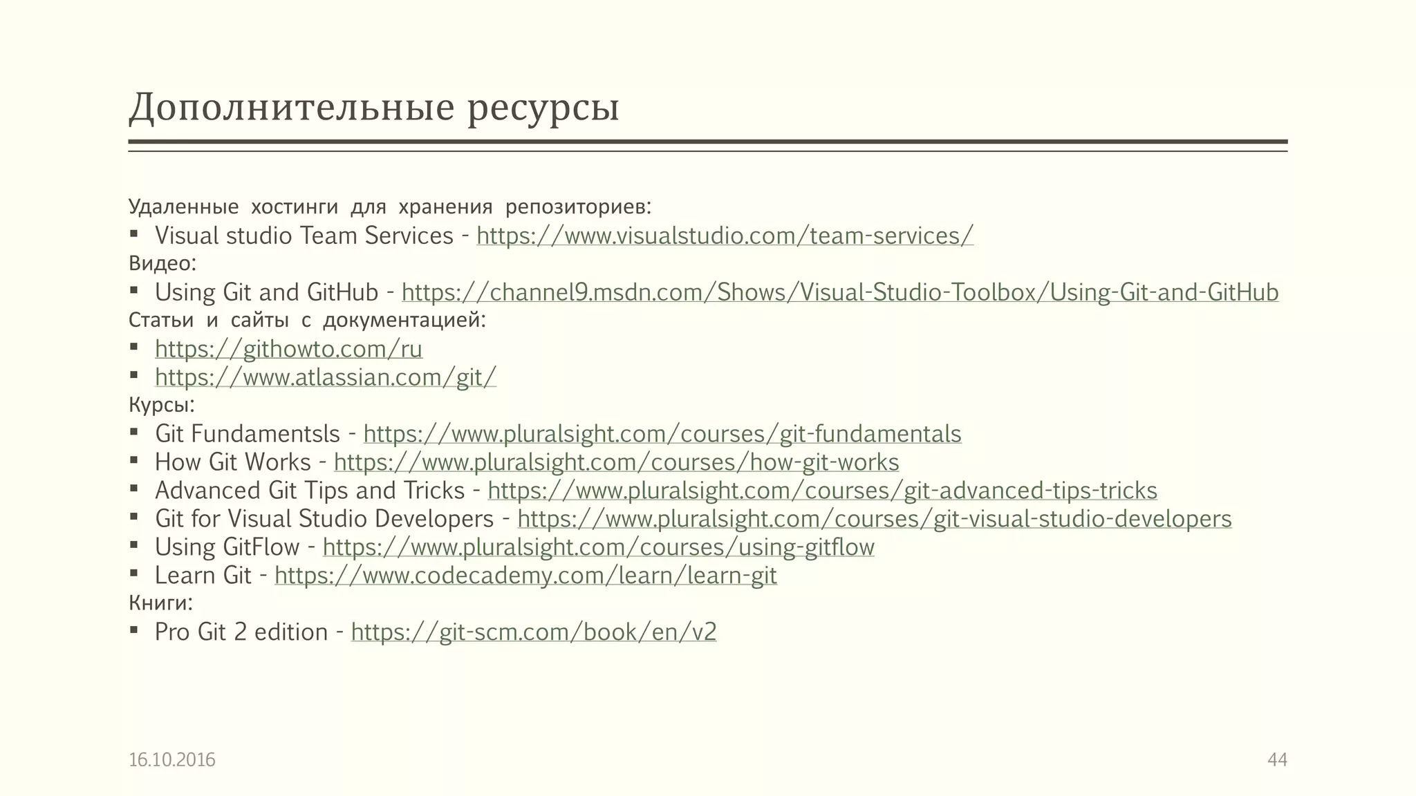 Дополнительные ресурсы
Удаленные хостинги для хранения репозиториев:
 Visual studio Team Services - https://www.visualstudio.com/team-services/
Видео:
 Using Git and GitHub - https://channel9.msdn.com/Shows/Visual-Studio-Toolbox/Using-Git-and-GitHub
Статьи и сайты с документацией:
 https://githowto.com/ru
 https://www.atlassian.com/git/
Курсы:
 Git Fundamentsls - https://www.pluralsight.com/courses/git-fundamentals
 How Git Works - https://www.pluralsight.com/courses/how-git-works
 Advanced Git Tips and Tricks - https://www.pluralsight.com/courses/git-advanced-tips-tricks
 Git for Visual Studio Developers - https://www.pluralsight.com/courses/git-visual-studio-developers
 Using GitFlow - https://www.pluralsight.com/courses/using-gitflow
 Learn Git - https://www.codecademy.com/learn/learn-git
Книги:
 Pro Git 2 edition - https://git-scm.com/book/en/v2
16.10.2016 44
 