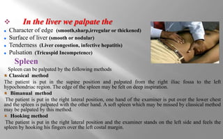  In the liver we palpate the
Character of edge (smooth,sharp,irregular or thickened)
Surface of liver (smooth or nodular)
Tenderness (Liver congestion, infective hepatitis)
Pulsation (Tricuspid Incompetence)
Spleen
Spleen can be palpated by the following methods
Classical method
The patient is put in the supine position and palpated from the right iliac fossa to the left
hypochondriac region. The edge of the spleen may be felt on deep inspiration.
Bimanual method
The patient is put in the right lateral position, one hand of the examiner is put over the lower chest
and the spleen is palpated with the other hand. A soft spleen which may be missed by classical method
may be palpated by this method.
Hooking method
The patient is put in the right lateral position and the examiner stands on the left side and feels the
spleen by hooking his fingers over the left costal margin.
 