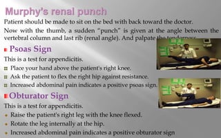 Patient should be made to sit on the bed with back toward the doctor.
Now with the thumb, a sudden “punch” is given at the angle between the
vertebral column and last rib (renal angle). And palpate the tenderness.
Psoas Sign
This is a test for appendicitis.
Place your hand above the patient's right knee.
Ask the patient to flex the right hip against resistance.
Increased abdominal pain indicates a positive psoas sign.
Obturator Sign
This is a test for appendicitis.
Raise the patient's right leg with the knee flexed.
Rotate the leg internally at the hip.
Increased abdominal pain indicates a positive obturator sign
 