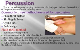 The act or technique of tapping the surface of a body part to learn the condition
of the parts beneath by the resulting sound.
Commonly three method are used for percussion
Fluid thrill method
Shifting dullness
Cystic thrill
Puddle sign
Fluid thrill method
Patient in supine position
Ask an assistant to place the ulnar Border
of his hand vertical in the midline over the anterior abdomen wall.
Place one hand on the left flank and flick or tap the opposite flank.
A fluid thrill or wave is felts a definite and unmistakable impulse by hand over
the patient’s left flank.
 