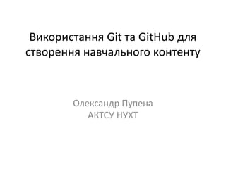 Використання Git та GitHub для
створення навчального контенту
Олександр Пупена
АКТСУ НУХТ
 