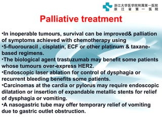 Palliative treatment
•In inoperable tumours, survival can be improved& palliation
of symptoms achieved with chemotherapy using
•5-fluorouracil , cisplatin, ECF or other platinum & taxane-
based regimens.
•The biological agent trastuzumab may benefit some patients
whose tumours over-express HER2.
•Endoscopic laser ablation for control of dysphagia or
recurrent bleeding benefits some patients.
•Carcinomas at the cardia or pylorus may require endoscopic
dilatation or insertion of expandable metallic stents for relief
of dysphagia or vomiting.
•A nasogastric tube may offer temporary relief of vomiting
due to gastric outlet obstruction.
 