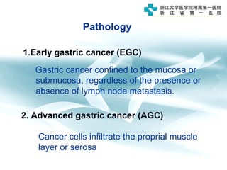 Pathology
1.Early gastric cancer (EGC)
Gastric cancer confined to the mucosa or
submucosa, regardless of the presence or
absence of lymph node metastasis.
2. Advanced gastric cancer (AGC)
Cancer cells infiltrate the proprial muscle
layer or serosa
 