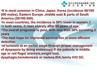 Gastric carcinoma is the third leading cause of cancer death
•worldwide but there is marked geographical variation in incidence.
•It is most common in China, Japan, Korea (incidence 40/100
000 males), Eastern Europe ,middle east & parts of South
America (20/100 000).
•In most countries, the incidence is 50% lower in women. I
•n both sexes, it rises sharply after 50 years of age.
•The overall prognosis is poor, with less than 30% surviving 5
years
•The best hope for improved survival lies in more efficient
detection
•of tumours at an earlier stage through proper management
of dyspepsia by doing endoscopy if the patients is middle
age or red flags( anorexia,weight loss,
dysphagia,hematemesis or melena,IDA,family H/O GC.
 