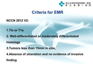 Criteria for EMR
NCCN 2012 V2:
1.Tis or T1a
2. Well-differentiated or moderately differentiated
histology
3.Tumors less than 15mm in size,
4.Absence of ulceration and no evidence of invasive
finding
 