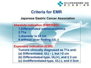 Criteria for EMR
Absolute indication (EMR/ESD):
1.Differentiated adenocarcinoma
2.T1a
3.diameter is ≤2 cm
4.without ulcer finding (UL-)
Japanese Gastric Cancer Association
Expanded indication (ESD):
Tumors clinically diagnosed as T1a and:
(a) Differentiated, UL( - ), but >2 cm
(b) Differentiated-type, UL(+), and ≤ 3 cm
(c) Undifferentiated-type, UL(-), and ≤ 2cm
 
