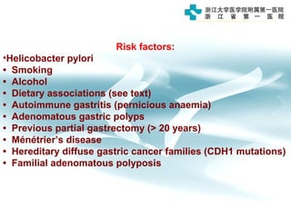 Risk factors:
•Helicobacter pylori
• Smoking
• Alcohol
• Dietary associations (see text)
• Autoimmune gastritis (pernicious anaemia)
• Adenomatous gastric polyps
• Previous partial gastrectomy (> 20 years)
• Ménétrier’s disease
• Hereditary diffuse gastric cancer families (CDH1 mutations)
• Familial adenomatous polyposis
 