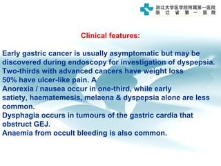Clinical features:
Early gastric cancer is usually asymptomatic but may be
discovered during endoscopy for investigation of dyspepsia.
Two-thirds with advanced cancers have weight loss
50% have ulcer-like pain. A
Anorexia / nausea occur in one-third, while early
satiety, haematemesis, melaena & dyspepsia alone are less
common.
Dysphagia occurs in tumours of the gastric cardia that
obstruct GEJ.
Anaemia from occult bleeding is also common.
 