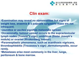 Clin exam:
•Examination may reveal no abnormalities but signs of
weight loss, anaemia & a palpable epigastric mass are not
infrequent.
•Jaundice or ascites signifies metastatic spread.
•Occasionally, tumour spread occurs to the supraclavicular
lymph nodes (Troisier’s sign), umbilicus (Sister Joseph’s
nodule) or ovaries (Krukenberg tumour).
•Paraneoplastic phenomena, such as acanthosis nigricans,
thrombophlebitis (Trousseau’s sign) ,dermatomyositis, occur
rarely.
•Metastases arise most commonly in the liver, lungs,
peritoneum & bone marrow.
 