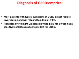 Diagnosis of GERD:emprical
• Most patients with typical symptoms of GORD do not require
investigation and will respond to a trial of (PPI).
• High dose PPI 40 mgm Omeprazole twice daily for 1 week has a
sensitivity of 80% as a diagnostic test for GORD.
 