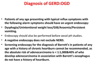 Diagnosis of GERD:OGD
• Patients of any age presenting with typical reflux symptoms with
the following alarm symptoms should have an urgent endoscopy:
• Dysphagia/Unintentional weight loss/GIB/Anaemia/Persistent
vomiting.
• Endoscopy should also be performed before oesol pH studies.
• A negative endoscopy does not exclude NERD.
• Screening endoscopy for the diagnosis of Barrett’s in patients of any
age with a history of chronic heartburn cannot be recommended, as
the absolute risk of adenocarcinoma is < 1:1,000&40% of who
develop adenocarcinoma in association with Barrett’s oesophagus
do not have a history of heartburn.
 