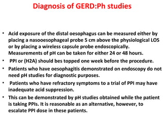Diagnosis of GERD:Ph studies
• Acid exposure of the distal oesophagus can be measured either by
placing a nasooesophageal probe 5 cm above the physiological LOS
or by placing a wireless capsule probe endoscopically.
Measurements of pH can be taken for either 24 or 48 hours.
• PPI or (H2A) should bes topped one week before the procedure.
• Patients who have oesophagitis demonstrated on endoscopy do not
need pH studies for diagnostic purposes.
• Patients who have refractory symptoms to a trial of PPI may have
inadequate acid suppression.
• This can be demonstrated by pH studies obtained while the patient
is taking PPIs. It is reasonable as an alternative, however, to
escalate PPI dose in these patients.
 
