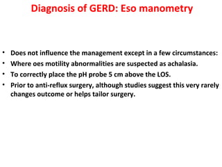 Diagnosis of GERD: Eso manometry
• Does not influence the management except in a few circumstances:
• Where oes motility abnormalities are suspected as achalasia.
• To correctly place the pH probe 5 cm above the LOS.
• Prior to anti-reflux surgery, although studies suggest this very rarely
changes outcome or helps tailor surgery.
 